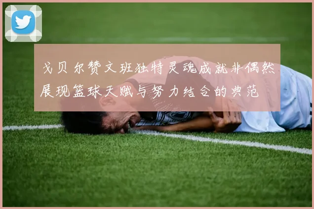 戈贝尔赞文班独特灵魂成就非偶然展现篮球天赋与努力结合的典范