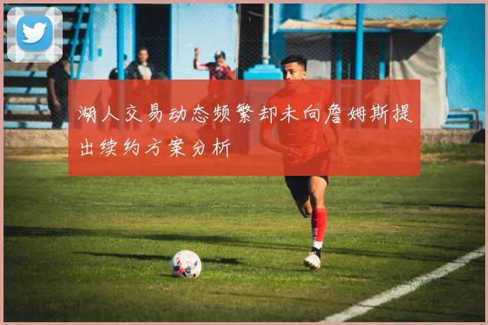 湖人交易动态频繁却未向詹姆斯提出续约方案分析