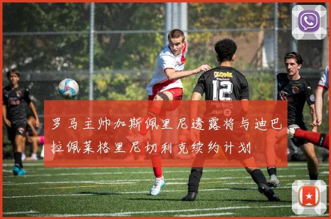 罗马主帅加斯佩里尼透露将与迪巴拉佩莱格里尼切利克续约计划