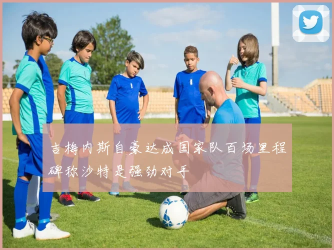 吉梅内斯自豪达成国家队百场里程碑称沙特是强劲对手