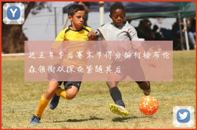 近五年季后赛末节得分排行榜布伦森领衔双探花紧随其后
