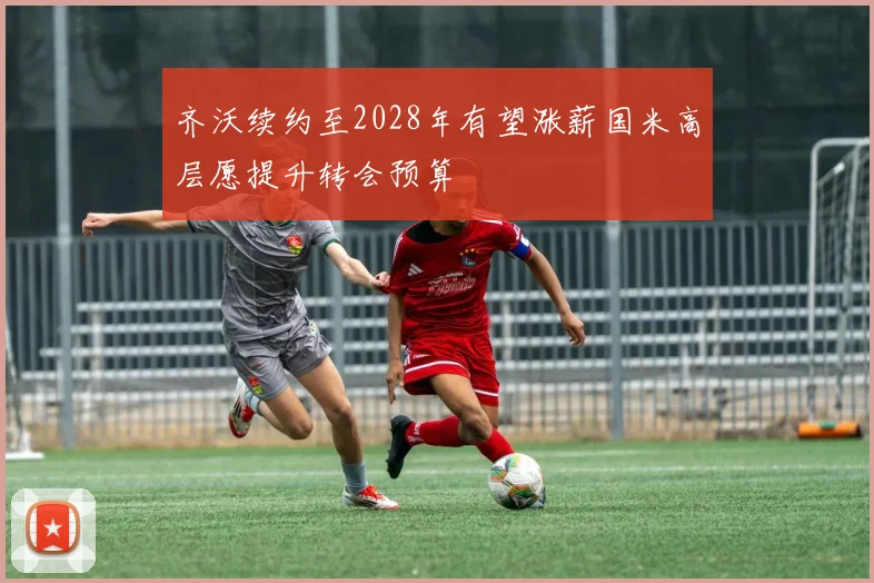 齐沃续约至2028年有望涨薪国米高层愿提升转会预算