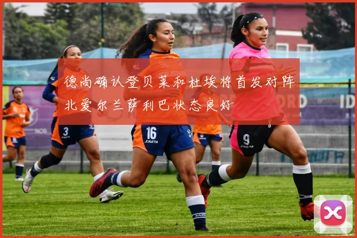 德尚确认登贝莱和杜埃将首发对阵北爱尔兰萨利巴状态良好