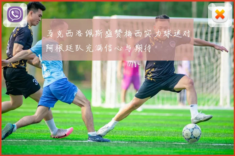 马克西洛佩斯盛赞梅西实力球迷对阿根廷队充满信心与期待