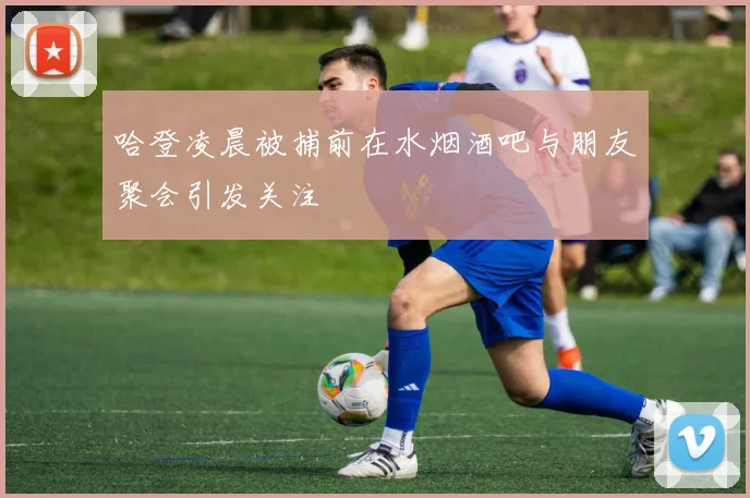 哈登凌晨被捕前在水烟酒吧与朋友聚会引发关注