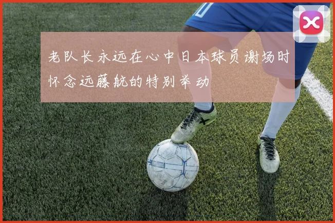 老队长永远在心中日本球员谢场时怀念远藤航的特别举动