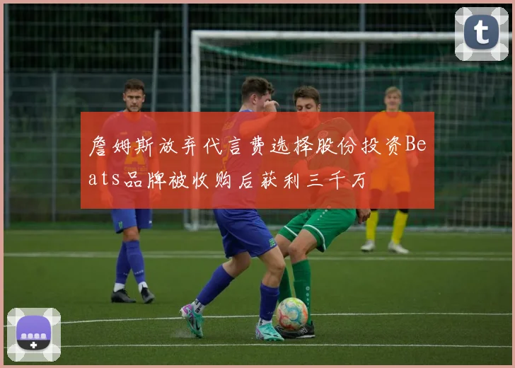 詹姆斯放弃代言费选择股份投资Beats品牌被收购后获利三千万
