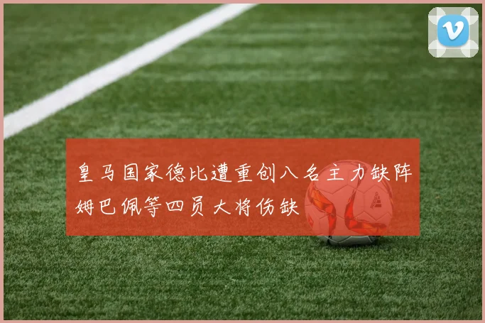皇马国家德比遭重创八名主力缺阵姆巴佩等四员大将伤缺