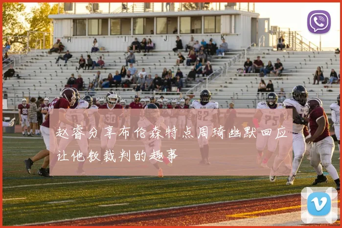 赵睿分享布伦森特点周琦幽默回应让他教裁判的趣事