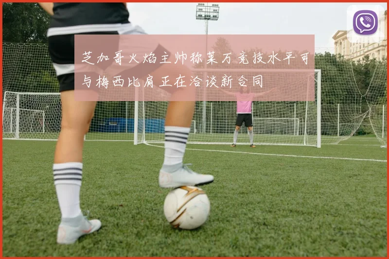 芝加哥火焰主帅称莱万竞技水平可与梅西比肩正在洽谈新合同