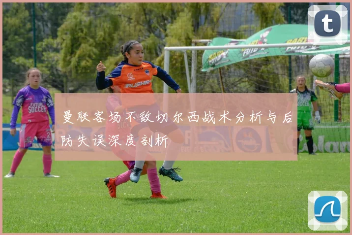 曼联客场不敌切尔西战术分析与后防失误深度剖析